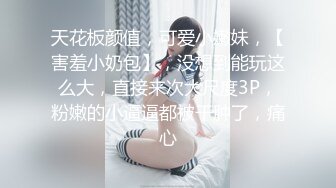 天花板颜值，可爱小嫩妹，【害羞小奶包】，没想到能玩这么大，直接来次大尺度3P，粉嫩的小逼逼都被干肿了，痛心