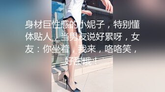 身材巨性感的小妮子，特别懂体贴人，当男友说好累呀，女友：你坐着，我来，咯咯笑，好甜哦！