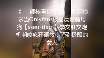 《❤️硬核重磅福利❤️》万狼求当Onlyfans极品反差骚母狗【sseu-dam】拳交肛交炮机潮喷疯狂调教，骚到极限的女人