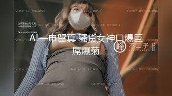 Al—申留真 骚货女神口爆巨屌爆菊