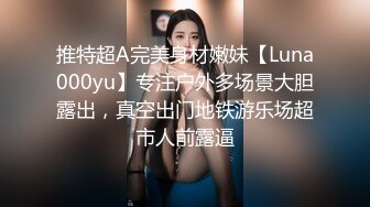 推特超A完美身材嫩妹【Luna000yu】专注户外多场景大胆露出，真空出门地铁游乐场超市人前露逼