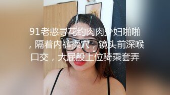 91老憨寻花约肉肉少妇啪啪，隔着内裤揉穴，镜头前深喉口交，大屁股上位骑乘套弄