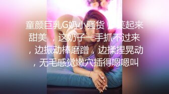 童颜巨乳G奶小骚货 ，笑起来甜美 ，这奶子一手抓不过来，边振动棒磨蹭，边揉捏晃动，无毛感觉嫩穴插得嗯嗯叫