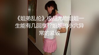 《姐弟乱伦》极品尤物姐姐一生能有几回享??姐姐的小穴异常的紧致