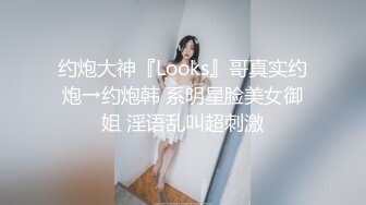 约炮大神『Looks』哥真实约炮→约炮韩 系明星脸美女御姐 淫语乱叫超刺激