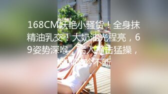 168CM妖艳小骚货！全身抹精油乳交！大奶油光程亮，69姿势深喉，后入撞击猛操，浪叫呻吟不断