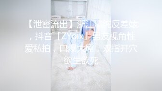 【泄密流出】浙江清纯反差婊，抖音「ZYoix」男友视角性爱私拍，口爆大屌，双指开穴欲生欲死