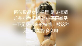 四位极品女神裸足 足交榨精广州小鱼姐姐 让小哥哥感受一下足交带来的快感！被这种足交你能撑多久呀