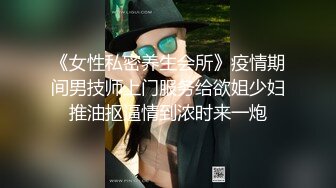 《女性私密养生会所》疫情期间男技师上门服务给欲姐少妇推油抠逼情到浓时来一炮