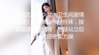 极品尤物美少女！卫生间激情操逼！性感美腿吊带丝袜，按着脑袋大屌插嘴，抬腿站立后入，转战厨房卖力操