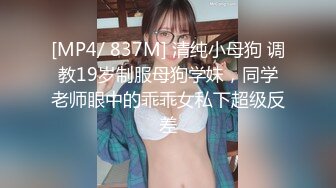 [MP4/ 837M] 清纯小母狗 调教19岁制服母狗学妹，同学老师眼中的乖乖女私下超级反差