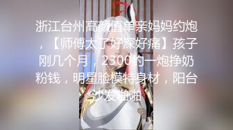 浙江台州高颜值单亲妈妈约炮，【师傅太了好深好痛】孩子刚几个月，2300约一炮挣奶粉钱，明星脸模特身材，阳台沙发啪啪