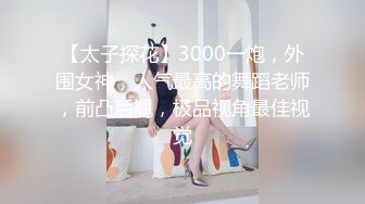 【太子探花】3000一炮，外围女神，人气最高的舞蹈老师，前凸后翘，极品视角最佳视觉