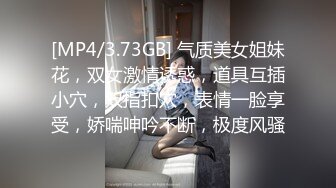 [MP4/3.73GB] 气质美女姐妹花，双女激情诱惑，道具互插小穴，双指扣穴，表情一脸享受，娇喘呻吟不断，极度风骚