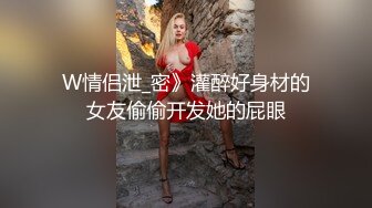 W情侣泄_密》灌醉好身材的女友偷偷开发她的屁眼