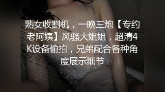 熟女收割机，一晚三炮【专约老阿姨】风骚大姐姐，超清4K设备偷拍，兄弟配合各种角度展示细节