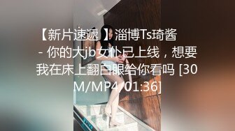 【新片速遞 】淄博Ts琦酱❤️ - 你的大jb女仆已上线，想要我在床上翻白眼给你看吗 [30M/MP4/01:36]