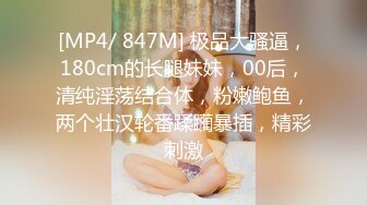 [MP4/ 847M] 极品大骚逼，180cm的长腿妹妹，00后，清纯淫荡结合体，粉嫩鲍鱼，两个壮汉轮番蹂躏暴插，精彩刺激