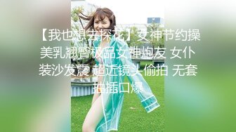 【我也想去探花】女神节约操美乳翘臀极品女神炮友 女仆装沙发震 超近镜头偷拍 无套抽插口爆