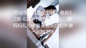 外站牛人【乱伦封神】最新52期-62期付费作品流出❤️跟妈妈乱伦被外婆发现后把外婆一起拖下水