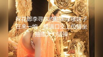 探花郎李寻欢约甜美嗲嗲妹子在来一炮，摸逼口交上位骑坐抽插大力猛操