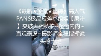 《最新★顶流★重磅》高人气PANS极品反差小姐姐【果汁】突破大胆私拍~超透内内~直观露逼~摄影师全程指挥镜头感十足