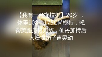 【我有一台拖拉机】20岁 ，体重108，175CM模特，翘臀美腿身材无敌，仙丹加持后入爆操奶子直晃动