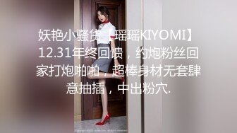 妖艳小骚货【瑶瑶KIYOMI】12.31年终回馈，约炮粉丝回家打炮啪啪，超棒身材无套肆意抽插，中出粉穴.