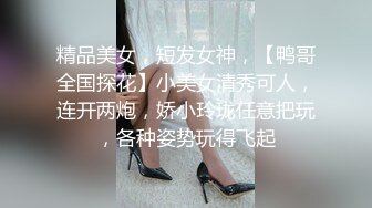 精品美女，短发女神，【鸭哥全国探花】小美女清秀可人，连开两炮，娇小玲珑任意把玩，各种姿势玩得飞起