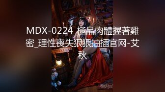 MDX-0224_極品肉體握著雞密_理性喪失狠狠抽插官网-艾秋