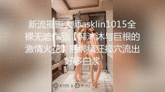 新流摄影大师asklin1015全裸无遮作品【韩沐沐与巨根的激情火花】捆绑疯狂捣穴流出好多白浆