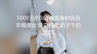 5000元约36F魔鬼身材极品车模美女 肤白貌美,奶子干的乱晃