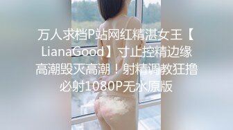 万人求档P站网红精湛女王【LianaGood】寸止控精边缘高潮毁灭高潮！射精调教狂撸必射1080P无水原版