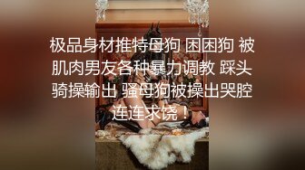 极品身材推特母狗 困困狗 被肌肉男友各种暴力调教 踩头骑操输出 骚母狗被操出哭腔连连求饶！