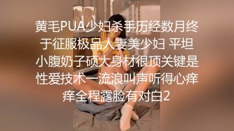 黄毛PUA少妇杀手历经数月终于征服极品人妻美少妇 平坦小腹奶子硕大身材很顶关键是性爱技术一流浪叫声听得心痒痒全程露脸有对白2