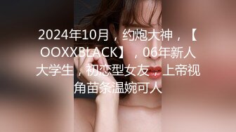 2024年10月，约炮大神，【OOXXBLACK】，06年新人大学生，初恋型女友，上帝视角苗条温婉可人