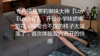 专约极品萝莉嫩妹大神『LovELolita7』✿开包小学妹娇嫩菊花，嫩菊合不拢的样子太淫荡了，首次体验双穴齐开的快感