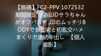 【無碼】FC2-PPV 1072532 期間限定☆現役JDサラちゃんがオフパコで..印のムッチリBODYで參加者と初亂交ハメまくりで連続中出し♥【個人撮影】