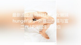 最新流出推特网红美少女嫩妹hungerlan户外露出自摸与富二代3P淫乱生活自拍