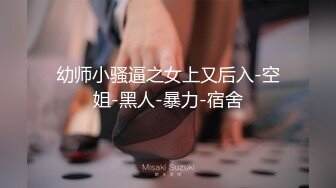 幼师小骚逼之女上又后入-空姐-黑人-暴力-宿舍