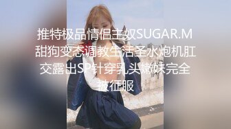 推特极品情侣主奴SUGAR.M甜狗变态调教生活圣水炮机肛交露出SP针穿乳头嫩妹完全被征服