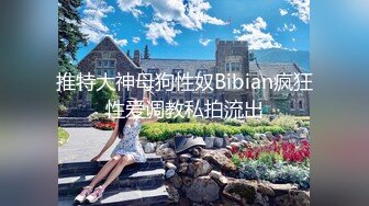 推特大神母狗性奴Bibian疯狂性爱调教私拍流出