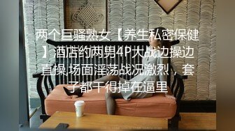 两个巨骚熟女【养生私密保健】酒店约两男4P大战边操边直操,场面淫荡战况激烈，套子都干得掉在逼里