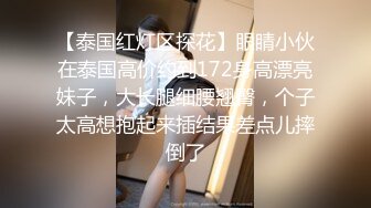 【泰国红灯区探花】眼睛小伙在泰国高价约到172身高漂亮妹子，大长腿细腰翘臀，个子太高想抱起来插结果差点儿摔倒了