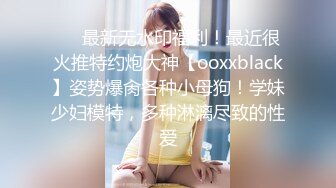 ❤️最新无水印福利！最近很火推特约炮大神【ooxxblack】姿势爆肏各种小母狗！学妹少妇模特，多种淋漓尽致的性爱