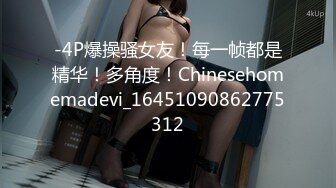 -4P爆操骚女友！每一帧都是精华！多角度！Chinesehomemadevi_16451090862775312