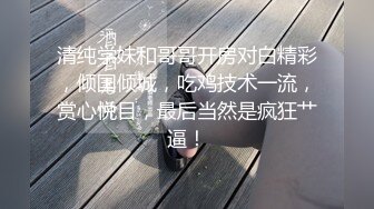 清纯学妹和哥哥开房对白精彩，倾国倾城，吃鸡技术一流，赏心悦目，最后当然是疯狂艹逼！