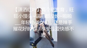 【潇洒红叶】两个刚发育，旺旺小馒头~逼毛都没长~啪啪 ___年轻小美女们，正是辣手摧花好时节，享受性爱快感不断