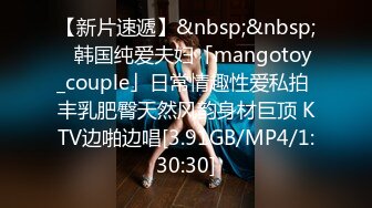 【新片速遞】&nbsp;&nbsp;✨韩国纯爱夫妇「mangotoy_couple」日常情趣性爱私拍 丰乳肥臀天然风韵身材巨顶 KTV边啪边唱[3.91GB/MP4/1:30:30]