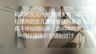 妈妈和女儿一起激情大秀，年轻漂亮的女儿露脸被骚妈拿道具不停抽插玩弄，浪叫呻吟表情好骚精彩互插别错过